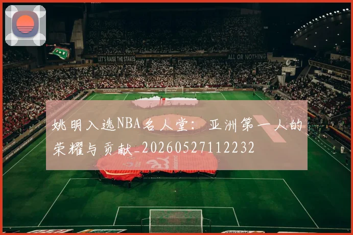 姚明入选NBA名人堂:亚洲第一人的荣耀与贡献_20260527112232