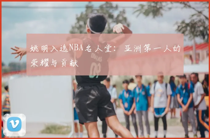 姚明入选NBA名人堂:亚洲第一人的荣耀与贡献