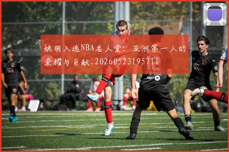 姚明入选NBA名人堂:亚洲第一人的荣耀与贡献_20260523195711