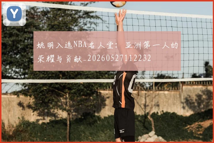 姚明入选NBA名人堂:亚洲第一人的荣耀与贡献_20260527112232